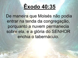 Êxodo 40:35
De maneira que Moisés não podia
entrar na tenda da congregação,
porquanto a nuvem permanecia
sobre ela, e a glória do SENHOR
enchia o tabernáculo.
 