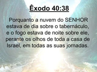 Êxodo 40:38
Porquanto a nuvem do SENHOR
estava de dia sobre o tabernáculo,
e o fogo estava de noite sobre ele,
perante os olhos de toda a casa de
Israel, em todas as suas jornadas.
 