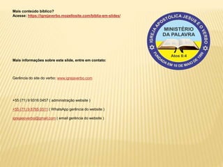Mais conteúdo bíblico?
Acesse: https://igrejaverbo.mozellosite.com/biblia-em-slides/
Mais informações sobre este slide, entre em contato:
Gerência do site do verbo: www.igrejaverbo.com
+55 (71) 9 9316 0457 ( administração website )
+55 (71) 9 8765 0511 ( WhatsApp gerência do website )
igrejaeoverbo@gmail.com ( email gerência do website )
 