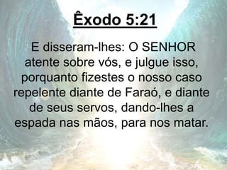 Êxodo 5:21
E disseram-lhes: O SENHOR
atente sobre vós, e julgue isso,
porquanto fizestes o nosso caso
repelente diante de Faraó, e diante
de seus servos, dando-lhes a
espada nas mãos, para nos matar.
 