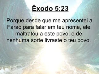 Êxodo 5:23
Porque desde que me apresentei a
Faraó para falar em teu nome, ele
maltratou a este povo; e de
nenhuma sorte livraste o teu povo.
 