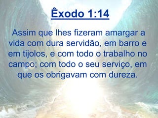 Êxodo 1:14
Assim que lhes fizeram amargar a
vida com dura servidão, em barro e
em tijolos, e com todo o trabalho no
campo; com todo o seu serviço, em
que os obrigavam com dureza.
 