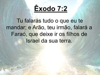 Êxodo 7:2
Tu falarás tudo o que eu te
mandar; e Arão, teu irmão, falará a
Faraó, que deixe ir os filhos de
Israel da sua terra.
 