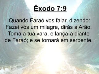 Êxodo 7:9
Quando Faraó vos falar, dizendo:
Fazei vós um milagre, dirás a Arão:
Toma a tua vara, e lança-a diante
de Faraó; e se tornará em serpente.
 