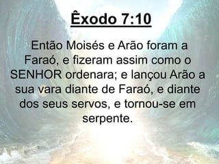 Êxodo 7:10
Então Moisés e Arão foram a
Faraó, e fizeram assim como o
SENHOR ordenara; e lançou Arão a
sua vara diante de Faraó, e diante
dos seus servos, e tornou-se em
serpente.
 
