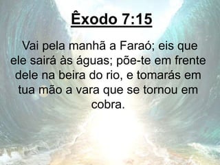 Êxodo 7:15
Vai pela manhã a Faraó; eis que
ele sairá às águas; põe-te em frente
dele na beira do rio, e tomarás em
tua mão a vara que se tornou em
cobra.
 