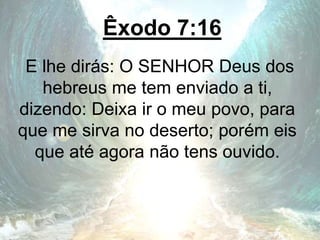 Êxodo 7:16
E lhe dirás: O SENHOR Deus dos
hebreus me tem enviado a ti,
dizendo: Deixa ir o meu povo, para
que me sirva no deserto; porém eis
que até agora não tens ouvido.
 