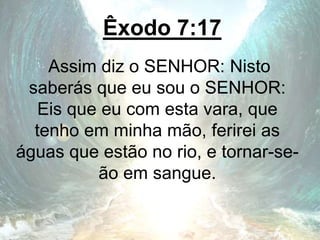 Êxodo 7:17
Assim diz o SENHOR: Nisto
saberás que eu sou o SENHOR:
Eis que eu com esta vara, que
tenho em minha mão, ferirei as
águas que estão no rio, e tornar-se-
ão em sangue.
 