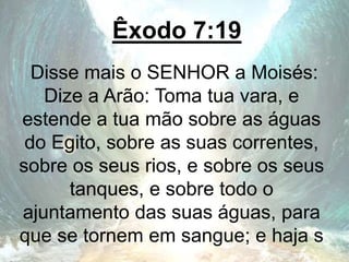 Êxodo 7:19
Disse mais o SENHOR a Moisés:
Dize a Arão: Toma tua vara, e
estende a tua mão sobre as águas
do Egito, sobre as suas correntes,
sobre os seus rios, e sobre os seus
tanques, e sobre todo o
ajuntamento das suas águas, para
que se tornem em sangue; e haja s
 