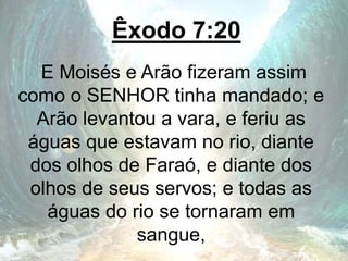 Êxodo 7:20
E Moisés e Arão fizeram assim
como o SENHOR tinha mandado; e
Arão levantou a vara, e feriu as
águas que estavam no rio, diante
dos olhos de Faraó, e diante dos
olhos de seus servos; e todas as
águas do rio se tornaram em
sangue,
 