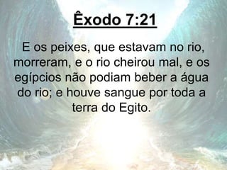 Êxodo 7:21
E os peixes, que estavam no rio,
morreram, e o rio cheirou mal, e os
egípcios não podiam beber a água
do rio; e houve sangue por toda a
terra do Egito.
 