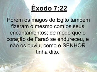 Êxodo 7:22
Porém os magos do Egito também
fizeram o mesmo com os seus
encantamentos; de modo que o
coração de Faraó se endureceu, e
não os ouviu, como o SENHOR
tinha dito.
 