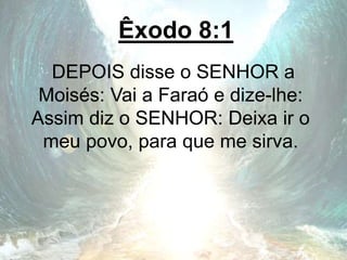 Êxodo 8:1
DEPOIS disse o SENHOR a
Moisés: Vai a Faraó e dize-lhe:
Assim diz o SENHOR: Deixa ir o
meu povo, para que me sirva.
 