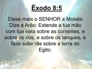Êxodo 8:5
Disse mais o SENHOR a Moisés:
Dize a Arão: Estende a tua mão
com tua vara sobre as correntes, e
sobre os rios, e sobre os tanques, e
faze subir rãs sobre a terra do
Egito.
 
