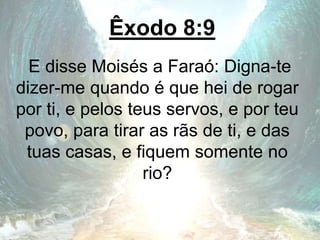 Êxodo 8:9
E disse Moisés a Faraó: Digna-te
dizer-me quando é que hei de rogar
por ti, e pelos teus servos, e por teu
povo, para tirar as rãs de ti, e das
tuas casas, e fiquem somente no
rio?
 