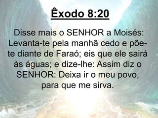 Êxodo 8:20
Disse mais o SENHOR a Moisés:
Levanta-te pela manhã cedo e põe-
te diante de Faraó; eis que ele sairá
às águas; e dize-lhe: Assim diz o
SENHOR: Deixa ir o meu povo,
para que me sirva.
 