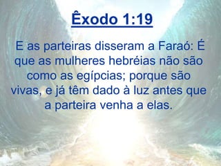 Êxodo 1:19
E as parteiras disseram a Faraó: É
que as mulheres hebréias não são
como as egípcias; porque são
vivas, e já têm dado à luz antes que
a parteira venha a elas.
 