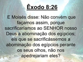 Êxodo 8:26
E Moisés disse: Não convém que
façamos assim, porque
sacrificaríamos ao SENHOR nosso
Deus a abominação dos egípcios;
eis que se sacrificássemos a
abominação dos egípcios perante
os seus olhos, não nos
apedrejariam eles?
 