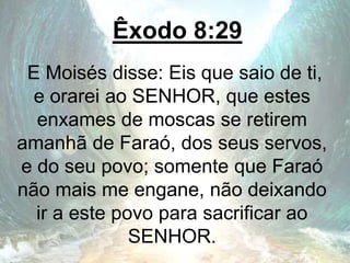 Êxodo 8:29
E Moisés disse: Eis que saio de ti,
e orarei ao SENHOR, que estes
enxames de moscas se retirem
amanhã de Faraó, dos seus servos,
e do seu povo; somente que Faraó
não mais me engane, não deixando
ir a este povo para sacrificar ao
SENHOR.
 