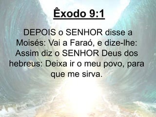 Êxodo 9:1
DEPOIS o SENHOR disse a
Moisés: Vai a Faraó, e dize-lhe:
Assim diz o SENHOR Deus dos
hebreus: Deixa ir o meu povo, para
que me sirva.
 
