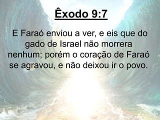 Êxodo 9:7
E Faraó enviou a ver, e eis que do
gado de Israel não morrera
nenhum; porém o coração de Faraó
se agravou, e não deixou ir o povo.
 