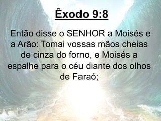 Êxodo 9:8
Então disse o SENHOR a Moisés e
a Arão: Tomai vossas mãos cheias
de cinza do forno, e Moisés a
espalhe para o céu diante dos olhos
de Faraó;
 