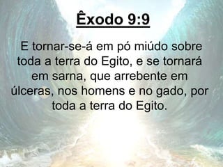 Êxodo 9:9
E tornar-se-á em pó miúdo sobre
toda a terra do Egito, e se tornará
em sarna, que arrebente em
úlceras, nos homens e no gado, por
toda a terra do Egito.
 