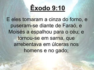 Êxodo 9:10
E eles tomaram a cinza do forno, e
puseram-se diante de Faraó, e
Moisés a espalhou para o céu; e
tornou-se em sarna, que
arrebentava em úlceras nos
homens e no gado;
 