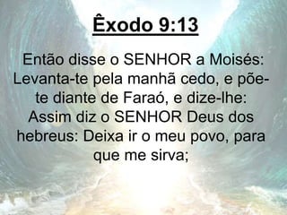 Êxodo 9:13
Então disse o SENHOR a Moisés:
Levanta-te pela manhã cedo, e põe-
te diante de Faraó, e dize-lhe:
Assim diz o SENHOR Deus dos
hebreus: Deixa ir o meu povo, para
que me sirva;
 