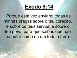 Êxodo 9:14
Porque esta vez enviarei todas as
minhas pragas sobre o teu coração,
e sobre os teus servos, e sobre o
teu povo, para que saibas que não
há outro como eu em toda a terra.
 