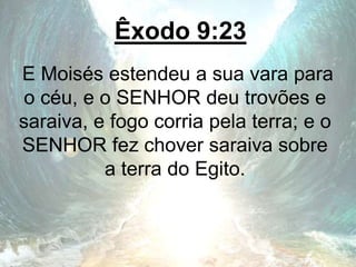 Êxodo 9:23
E Moisés estendeu a sua vara para
o céu, e o SENHOR deu trovões e
saraiva, e fogo corria pela terra; e o
SENHOR fez chover saraiva sobre
a terra do Egito.
 
