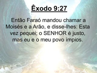 Êxodo 9:27
Então Faraó mandou chamar a
Moisés e a Arão, e disse-lhes: Esta
vez pequei; o SENHOR é justo,
mas eu e o meu povo ímpios.
 