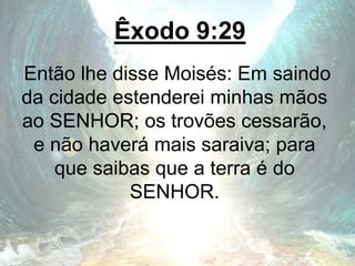 Êxodo 9:29
Então lhe disse Moisés: Em saindo
da cidade estenderei minhas mãos
ao SENHOR; os trovões cessarão,
e não haverá mais saraiva; para
que saibas que a terra é do
SENHOR.
 