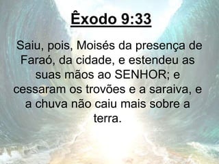 Êxodo 9:33
Saiu, pois, Moisés da presença de
Faraó, da cidade, e estendeu as
suas mãos ao SENHOR; e
cessaram os trovões e a saraiva, e
a chuva não caiu mais sobre a
terra.
 