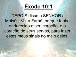 Êxodo 10:1
DEPOIS disse o SENHOR a
Moisés: Vai a Faraó, porque tenho
endurecido o seu coração, e o
coração de seus servos, para fazer
estes meus sinais no meio deles,
 