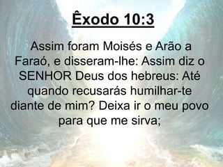 Êxodo 10:3
Assim foram Moisés e Arão a
Faraó, e disseram-lhe: Assim diz o
SENHOR Deus dos hebreus: Até
quando recusarás humilhar-te
diante de mim? Deixa ir o meu povo
para que me sirva;
 