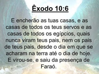 Êxodo 10:6
E encherão as tuas casas, e as
casas de todos os teus servos e as
casas de todos os egípcios, quais
nunca viram teus pais, nem os pais
de teus pais, desde o dia em que se
acharam na terra até o dia de hoje.
E virou-se, e saiu da presença de
Faraó.
 