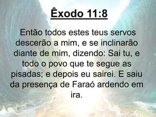 Êxodo 11:8
Então todos estes teus servos
descerão a mim, e se inclinarão
diante de mim, dizendo: Sai tu, e
todo o povo que te segue as
pisadas; e depois eu sairei. E saiu
da presença de Faraó ardendo em
ira.
 