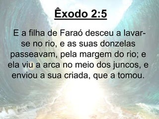 Êxodo 2:5
E a filha de Faraó desceu a lavar-
se no rio, e as suas donzelas
passeavam, pela margem do rio; e
ela viu a arca no meio dos juncos, e
enviou a sua criada, que a tomou.
 