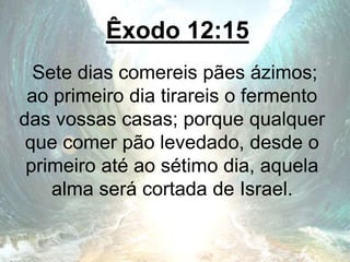 Êxodo 12:15
Sete dias comereis pães ázimos;
ao primeiro dia tirareis o fermento
das vossas casas; porque qualquer
que comer pão levedado, desde o
primeiro até ao sétimo dia, aquela
alma será cortada de Israel.
 