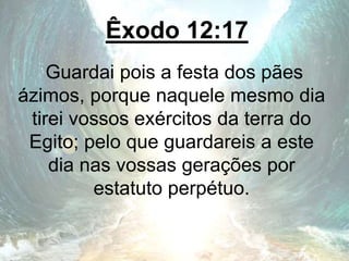 Êxodo 12:17
Guardai pois a festa dos pães
ázimos, porque naquele mesmo dia
tirei vossos exércitos da terra do
Egito; pelo que guardareis a este
dia nas vossas gerações por
estatuto perpétuo.
 