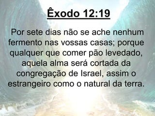 Êxodo 12:19
Por sete dias não se ache nenhum
fermento nas vossas casas; porque
qualquer que comer pão levedado,
aquela alma será cortada da
congregação de Israel, assim o
estrangeiro como o natural da terra.
 