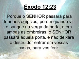 Êxodo 12:23
Porque o SENHOR passará para
ferir aos egípcios, porém quando vir
o sangue na verga da porta, e em
ambas as ombreiras, o SENHOR
passará aquela porta, e não deixará
o destruidor entrar em vossas
casas, para vos ferir.
 