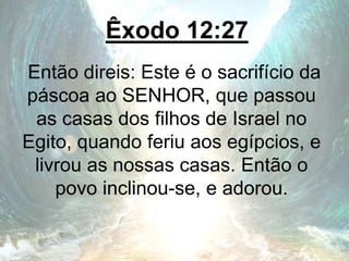 Êxodo 12:27
Então direis: Este é o sacrifício da
páscoa ao SENHOR, que passou
as casas dos filhos de Israel no
Egito, quando feriu aos egípcios, e
livrou as nossas casas. Então o
povo inclinou-se, e adorou.
 