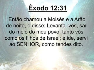 Êxodo 12:31
Então chamou a Moisés e a Arão
de noite, e disse: Levantai-vos, saí
do meio do meu povo, tanto vós
como os filhos de Israel; e ide, servi
ao SENHOR, como tendes dito.
 