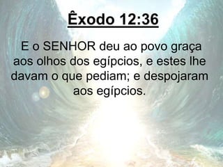 Êxodo 12:36
E o SENHOR deu ao povo graça
aos olhos dos egípcios, e estes lhe
davam o que pediam; e despojaram
aos egípcios.
 