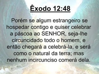 Êxodo 12:48
Porém se algum estrangeiro se
hospedar contigo e quiser celebrar
a páscoa ao SENHOR, seja-lhe
circuncidado todo o homem, e
então chegará a celebrá-la, e será
como o natural da terra; mas
nenhum incircunciso comerá dela.
 