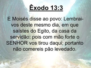 Êxodo 13:3
E Moisés disse ao povo: Lembrai-
vos deste mesmo dia, em que
saístes do Egito, da casa da
servidão; pois com mão forte o
SENHOR vos tirou daqui; portanto
não comereis pão levedado.
 