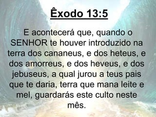 Êxodo 13:5
E acontecerá que, quando o
SENHOR te houver introduzido na
terra dos cananeus, e dos heteus, e
dos amorreus, e dos heveus, e dos
jebuseus, a qual jurou a teus pais
que te daria, terra que mana leite e
mel, guardarás este culto neste
mês.
 