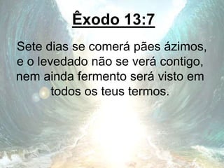 Êxodo 13:7
Sete dias se comerá pães ázimos,
e o levedado não se verá contigo,
nem ainda fermento será visto em
todos os teus termos.
 